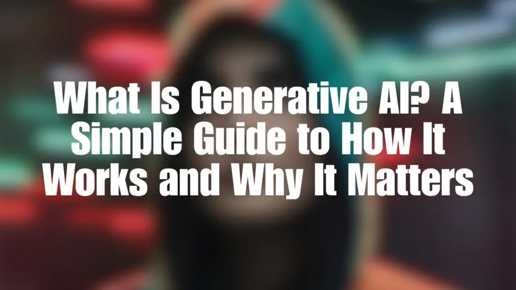 What Is Generative AI? A Simple Guide to How It Works and Why It Matters